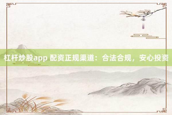 杠杆炒股app 配资正规渠道：合法合规，安心投资