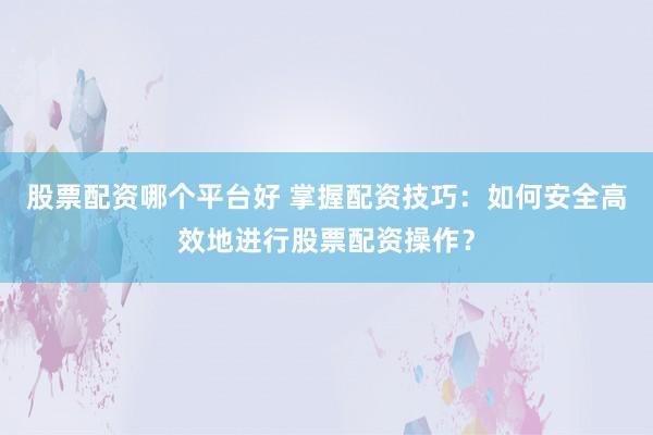 股票配资哪个平台好 掌握配资技巧：如何安全高效地进行股票配资操作？