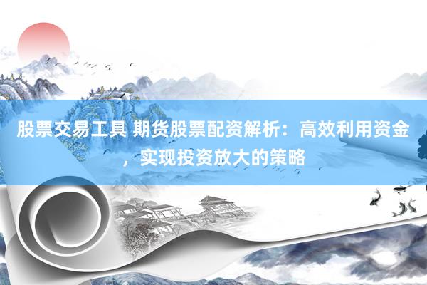 股票交易工具 期货股票配资解析：高效利用资金，实现投资放大的策略