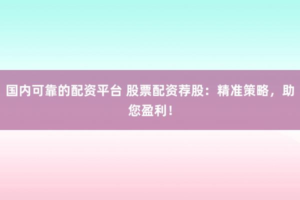 国内可靠的配资平台 股票配资荐股：精准策略，助您盈利！