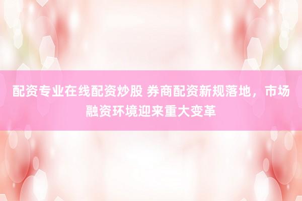 配资专业在线配资炒股 券商配资新规落地，市场融资环境迎来重大变革