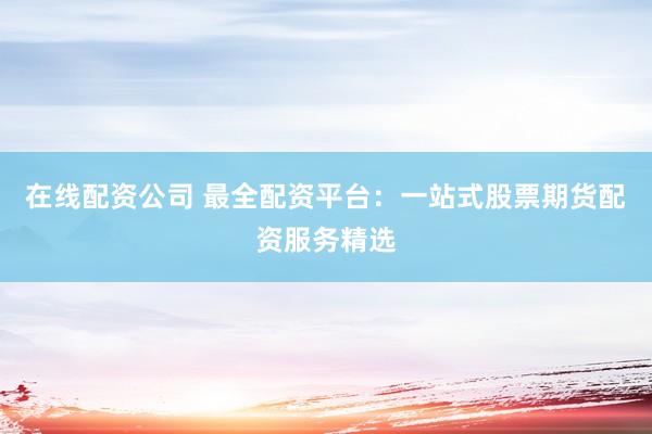 在线配资公司 最全配资平台：一站式股票期货配资服务精选
