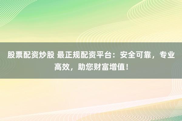 股票配资炒股 最正规配资平台：安全可靠，专业高效，助您财富增值！