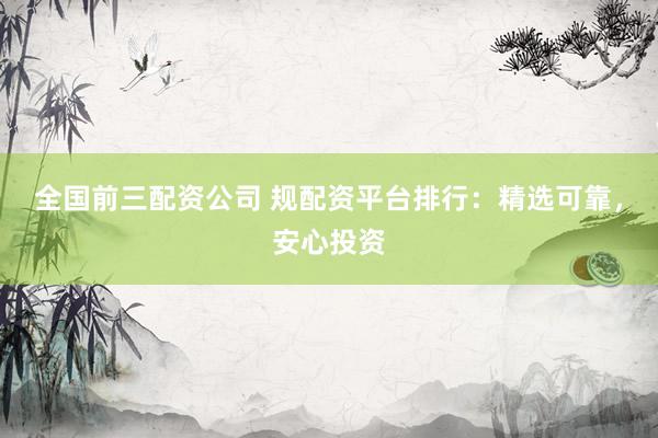 全国前三配资公司 规配资平台排行：精选可靠，安心投资