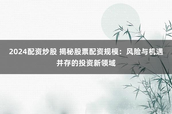 2024配资炒股 揭秘股票配资规模：风险与机遇并存的投资新领域