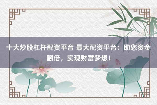十大炒股杠杆配资平台 最大配资平台：助您资金翻倍，实现财富梦想！