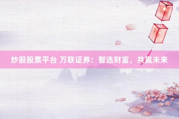 炒股股票平台 万联证券：智选财富，共赢未来