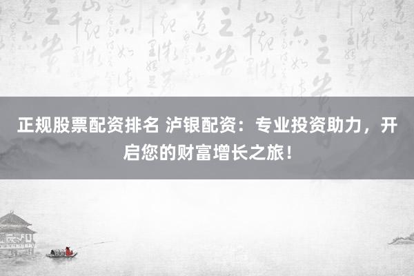 正规股票配资排名 泸银配资：专业投资助力，开启您的财富增长之旅！