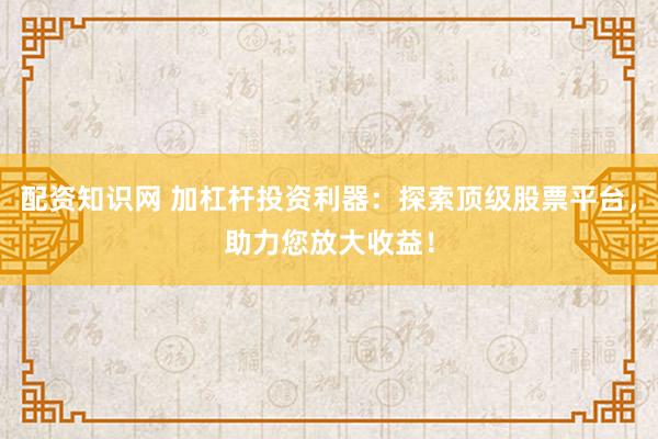 配资知识网 加杠杆投资利器：探索顶级股票平台，助力您放大收益！