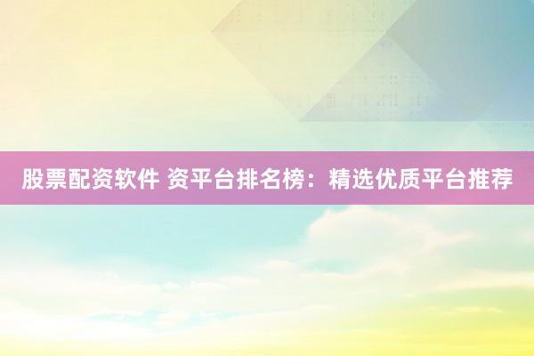 股票配资软件 资平台排名榜：精选优质平台推荐