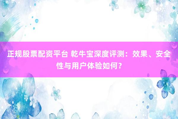 正规股票配资平台 乾牛宝深度评测：效果、安全性与用户体验如何？