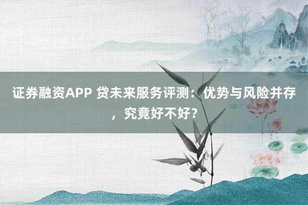 证券融资APP 贷未来服务评测：优势与风险并存，究竟好不好？