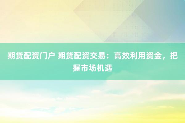 期货配资门户 期货配资交易：高效利用资金，把握市场机遇
