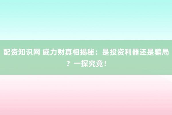 配资知识网 威力财真相揭秘：是投资利器还是骗局？一探究竟！