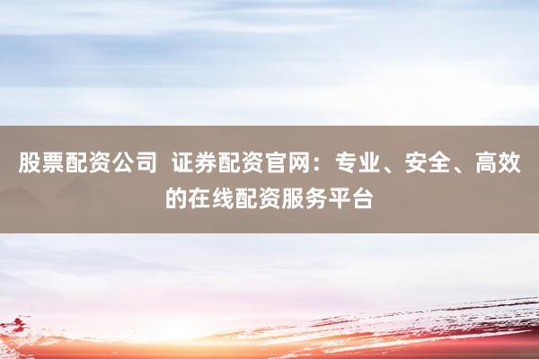 股票配资公司  证券配资官网：专业、安全、高效的在线配资服务平台