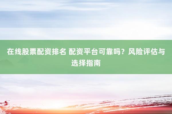 在线股票配资排名 配资平台可靠吗？风险评估与选择指南