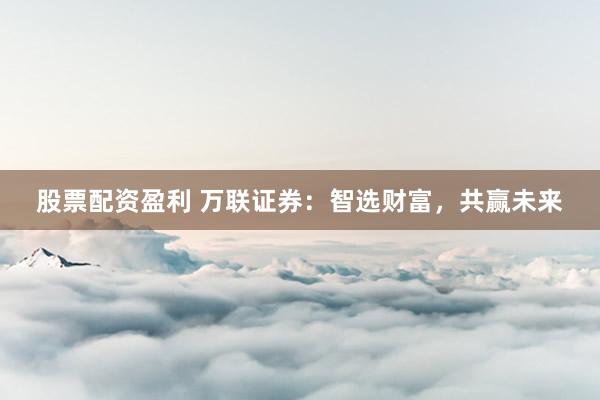 股票配资盈利 万联证券：智选财富，共赢未来