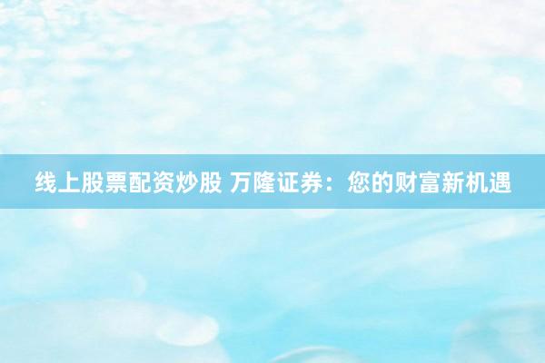 线上股票配资炒股 万隆证券：您的财富新机遇