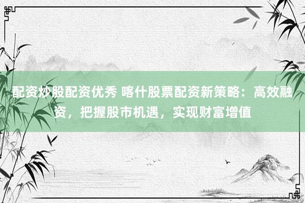 配资炒股配资优秀 喀什股票配资新策略：高效融资，把握股市机遇，实现财富增值