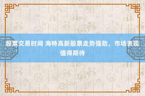 股票交易时间 海特高新股票走势强劲，市场表现值得期待