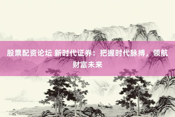 股票配资论坛 新时代证券：把握时代脉搏，领航财富未来