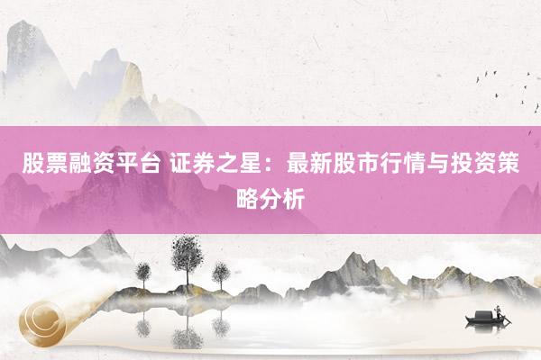 股票融资平台 证券之星：最新股市行情与投资策略分析