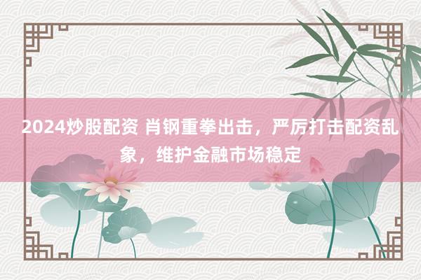 2024炒股配资 肖钢重拳出击，严厉打击配资乱象，维护金融市场稳定