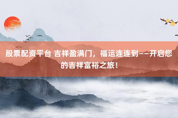 股票配资平台 吉祥盈满门，福运连连到——开启您的吉祥富裕之旅！