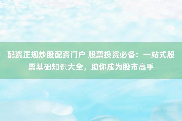 配资正规炒股配资门户 股票投资必备：一站式股票基础知识大全，助你成为股市高手
