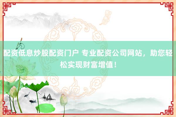 配资低息炒股配资门户 专业配资公司网站，助您轻松实现财富增值！