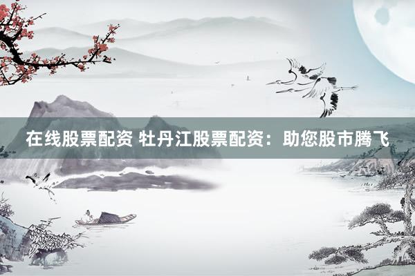 在线股票配资 牡丹江股票配资：助您股市腾飞