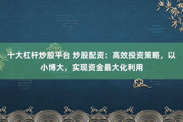 十大杠杆炒股平台 炒股配资：高效投资策略，以小博大，实现资金最大化利用