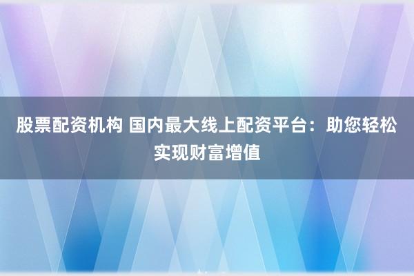 股票配资机构 国内最大线上配资平台：助您轻松实现财富增值