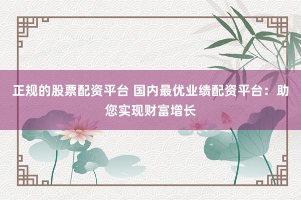 正规的股票配资平台 国内最优业绩配资平台：助您实现财富增长