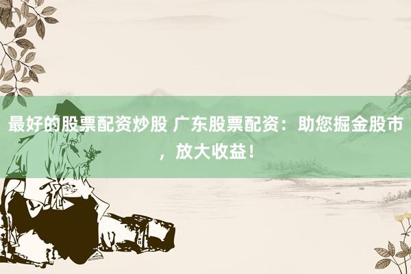 最好的股票配资炒股 广东股票配资:助您掘金股市,放大收益!