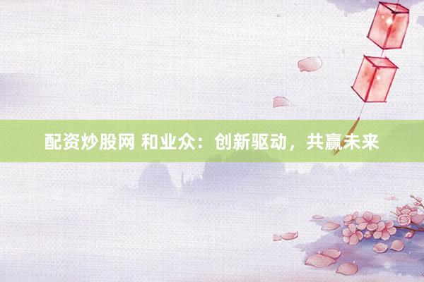 配资炒股网 和业众：创新驱动，共赢未来
