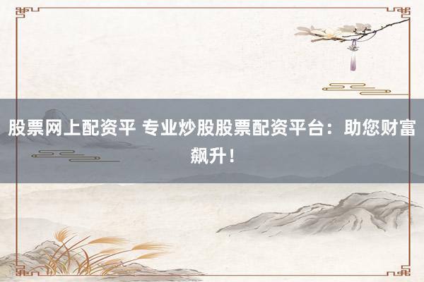 股票网上配资平 专业炒股股票配资平台：助您财富飙升！