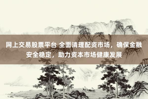 网上交易股票平台 全面清理配资市场，确保金融安全稳定，助力资本市场健康发展