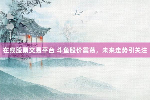 在线股票交易平台 斗鱼股价震荡，未来走势引关注