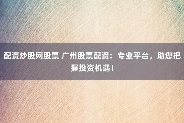 配资炒股网股票 广州股票配资：专业平台，助您把握投资机遇！