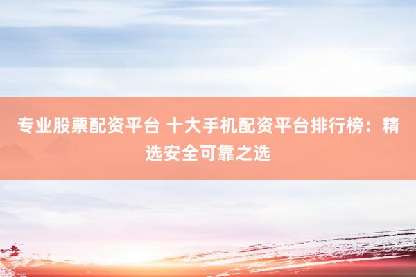专业股票配资平台 十大手机配资平台排行榜:精选安全可靠之选