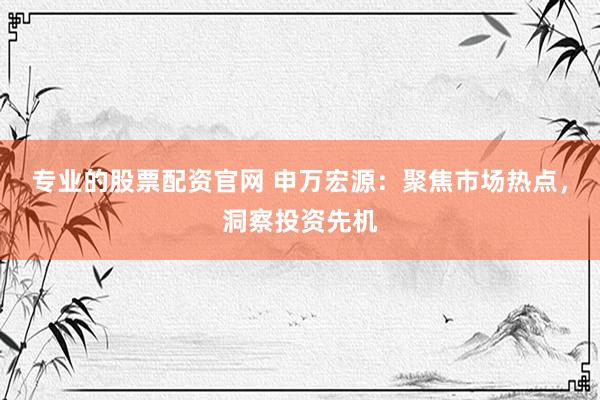 专业的股票配资官网 申万宏源：聚焦市场热点，洞察投资先机