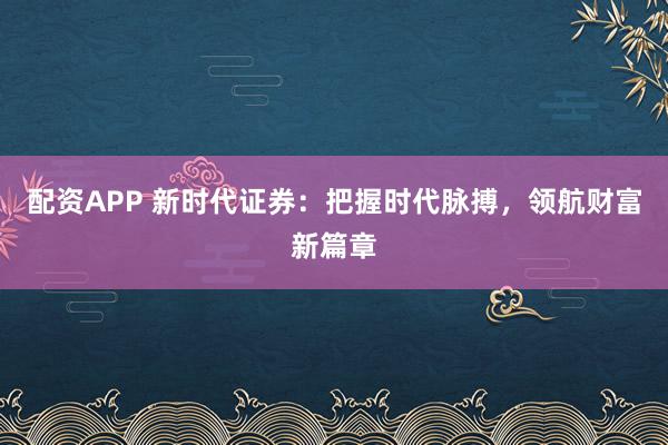 配资APP 新时代证券：把握时代脉搏，领航财富新篇章