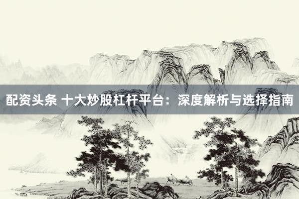 配资头条 十大炒股杠杆平台：深度解析与选择指南