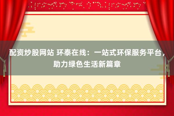 配资炒股网站 环泰在线：一站式环保服务平台，助力绿色生活新篇章