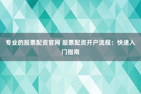 专业的股票配资官网 股票配资开户流程：快速入门指南