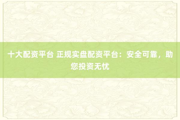 十大配资平台 正规实盘配资平台:安全可靠,助您投资无忧